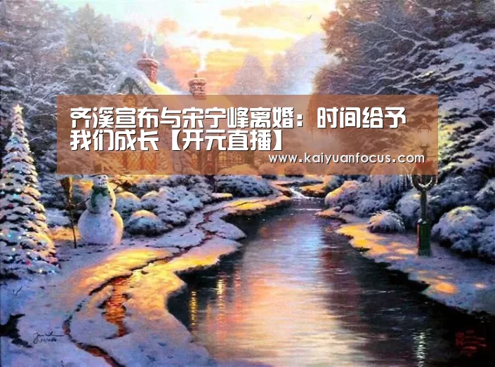 齐溪宣布与宋宁峰离婚：时间给予我们成长【开元直播】