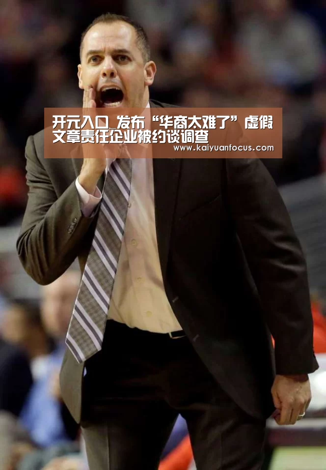 开元入口_发布“华商太难了”虚假文章责任企业被约谈调查(图1) 开元平台