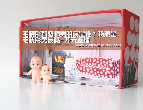 毛晓彤新恋情男朋友是谁?杨振是毛晓彤男友吗-开元直播(图4) 开元直播